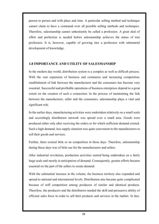 28
person to person and with place and time. A particular selling method and technique
cannot claim to have a command over all possible selling methods and techniques.
Therefore, salesmanship cannot unhesitantly be called a profession. A great deal of
effort and perfection is needed before salesmanship achieves the status of true
profession. It is, however, capable of growing into a profession with substantial
development of knowledge.
1.8 IMPORTANCE AND UTILITY OF SALESMANSHIP
In the modern day world, distribution system is a complex as well as difficult process.
With the vast expansion of business and commerce and increasing competition,
establishment of link between the manufacturer and the consumers has become very
essential. Successful and profitable operations of business enterprises depend to a great
extent on the creation of such a connection. In the process of maintaining the link
between the manufacturer, seller and the consumers, salesmanship plays a vital and
significant role.
In the earlier days, manufacturing activities were undertaken relatively on a small scale
and accordingly distribution network was spread over a small area. Goods were
produced either only after receiving the orders or for which sufficient demand existed.
Such a high demand, less supply situation was quite convenient to the manufacturers to
sell their goods and services.
Further, there existed little or no competition in those days. Therefore, salesmanship
during those days was of little use for the manufacturers and sellers.
After industrial revolution, production activities started being undertaken on a fairly
large scale and mostly in anticipation of demand. Consequently, greater efforts became
essential on the part of the sellers to create demand.
With the substantial increase in the volume, the business territory also expanded and
spread to national and international levels. Distribution also became quite complicated
because of stiff competition among producers of similar and identical products.
Therefore, the producers and the distributors needed the skill and persuasive ability of
efficient sales force in order to sell their products and services in the market. In fact,
 