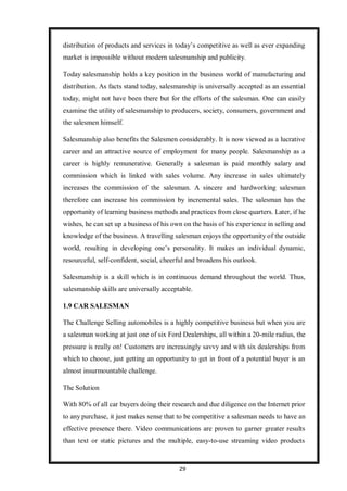 29
distribution of products and services in today’s competitive as well as ever expanding
market is impossible without modern salesmanship and publicity.
Today salesmanship holds a key position in the business world of manufacturing and
distribution. As facts stand today, salesmanship is universally accepted as an essential
today, might not have been there but for the efforts of the salesman. One can easily
examine the utility of salesmanship to producers, society, consumers, government and
the salesmen himself.
Salesmanship also benefits the Salesmen considerably. It is now viewed as a lucrative
career and an attractive source of employment for many people. Salesmanship as a
career is highly remunerative. Generally a salesman is paid monthly salary and
commission which is linked with sales volume. Any increase in sales ultimately
increases the commission of the salesman. A sincere and hardworking salesman
therefore can increase his commission by incremental sales. The salesman has the
opportunity of learning business methods and practices from close quarters. Later, if he
wishes, he can set up a business of his own on the basis of his experience in selling and
knowledge of the business. A travelling salesman enjoys the opportunity of the outside
world, resulting in developing one’s personality. It makes an individual dynamic,
resourceful, self-confident, social, cheerful and broadens his outlook.
Salesmanship is a skill which is in continuous demand throughout the world. Thus,
salesmanship skills are universally acceptable.
1.9 CAR SALESMAN
The Challenge Selling automobiles is a highly competitive business but when you are
a salesman working at just one of six Ford Dealerships, all within a 20-mile radius, the
pressure is really on! Customers are increasingly savvy and with six dealerships from
which to choose, just getting an opportunity to get in front of a potential buyer is an
almost insurmountable challenge.
The Solution
With 80% of all car buyers doing their research and due diligence on the Internet prior
to any purchase, it just makes sense that to be competitive a salesman needs to have an
effective presence there. Video communications are proven to garner greater results
than text or static pictures and the multiple, easy-to-use streaming video products
 