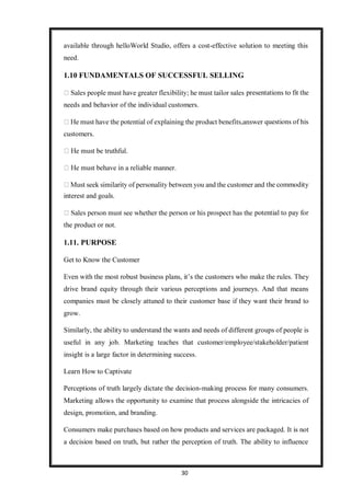 30
available through helloWorld Studio, offers a cost-effective solution to meeting this
need.
1.10 FUNDAMENTALS OF SUCCESSFUL SELLING
presentations to fit the
needs and behavior of the individual customers.
customers.
interest and goals.
questions of his
the commodity
the product or not.
1.11. PURPOSE
Get to Know the Customer
potential to pay for
Even with the most robust business plans, it’s the customers who make the rules. They
drive brand equity through their various perceptions and journeys. And that means
companies must be closely attuned to their customer base if they want their brand to
grow.
Similarly, the ability to understand the wants and needs of different groups of people is
useful in any job. Marketing teaches that customer/employee/stakeholder/patient
insight is a large factor in determining success.
Learn How to Captivate
Perceptions of truth largely dictate the decision-making process for many consumers.
Marketing allows the opportunity to examine that process alongside the intricacies of
design, promotion, and branding.
Consumers make purchases based on how products and services are packaged. It is not
a decision based on truth, but rather the perception of truth. The ability to influence
 