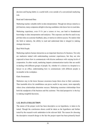 31
decision and buying habits is a useful skill, even outside of a conventional marketing
role.
Read and Understand Data
Marketing teaches valuable skills in data interpretation. Though not always stated as a
job function, many companies delight in having candidates who know how to read data.
Marketing experience, even if it’s just a course or two, can lend to foundational
knowledge in data interpretation and analytics. This exposure can then be used in any
job that relies on customer feedback, data, or metrics to inform success. No matter what
the field or industry, the ability to read and understand data is integral to making
strategic decisions.
Deal With People
Marketing explores human interaction as an important function of a business. Not only
are marketers tasked with understanding customer experiences, but they are also
expected to know how to communicate with diverse audiences with varying levels of
cooperation. In other words, marketing imparts communication tactics that are useful
in dealing with different groups of people. So, whether it’s a doctor in a hospital or a
lawyer in an office, understanding how to communicate with different people is
invaluable in the workplace.
Gain Awareness
Marketers stay in the know because awareness keeps them close to their customers.
That insatiable drive for mindfulness can prove useful in any career, most especially
where close relationships determine success. Marketing examines relationships from
both the standpoint of the business and the customer. This dual perspective is the key
to making insightful decisions.
1.12. DATA COLLECTION
The nature of the project work has been descriptive as no hypothesis, is taken to be
tested. Though the conclusions drawn could be taken as the hypothesis and further
tested by the research work undertaken in the relevant field. The reason for choosing
the descriptive research design is the fact the project report has been primarily based
 