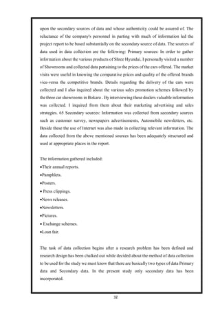 32
upon the secondary sources of data and whose authenticity could be assured of. The
reluctance of the company's personnel in parting with much of information led the
project report to be based substantially on the secondary source of data. The sources of
data used in data collection are the following: Primary sources: In order to gather
information about the various products of Shree Hyundai, I personally visited a number
of Showrooms and collected data pertaining to the prices of the cars offered. The market
visits were useful in knowing the comparative prices and quality of the offered brands
vice-versa the competitive brands. Details regarding the delivery of the cars were
collected and I also inquired about the various sales promotion schemes followed by
the three car showrooms in Bokaro . By interviewing these dealers valuable information
was collected. I inquired from them about their marketing advertising and sales
strategies. 65 Secondary sources: Information was collected from secondary sources
such as customer survey, newspapers advertisements, Automobile newsletters, etc.
Beside these the use of Internet was also made in collecting relevant information. The
data collected from the above mentioned sources has been adequately structured and
used at appropriate places in the report.
The information gathered included:
Their annual reports.
Pamphlets.
Posters.
 Press clippings.
News releases.
Newsletters.
Pictures.
 Exchange schemes.
Loan fair.
The task of data collection begins after a research problem has been defined and
research design has been chalked out while decided about the method of data collection
to be used for the study we must know that there are basically two types of data Primary
data and Secondary data. In the present study only secondary data has been
incorporated.
 