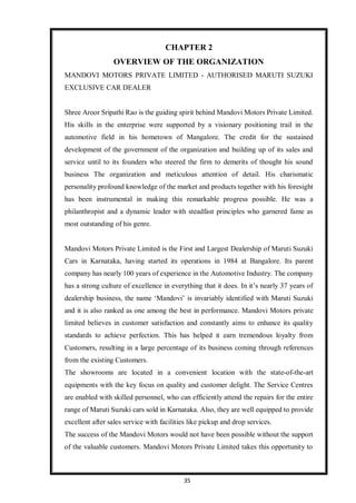 35
CHAPTER 2
OVERVIEW OF THE ORGANIZATION
MANDOVI MOTORS PRIVATE LIMITED - AUTHORISED MARUTI SUZUKI
EXCLUSIVE CAR DEALER
Shree Aroor Sripathi Rao is the guiding spirit behind Mandovi Motors Private Limited.
His skills in the enterprise were supported by a visionary positioning trail in the
automotive field in his hometown of Mangalore. The credit for the sustained
development of the government of the organization and building up of its sales and
service until to its founders who steered the firm to demerits of thought his sound
business The organization and meticulous attention of detail. His charismatic
personality profound knowledge of the market and products together with his foresight
has been instrumental in making this remarkable progress possible. He was a
philanthropist and a dynamic leader with steadfast principles who garnered fame as
most outstanding of his genre.
Mandovi Motors Private Limited is the First and Largest Dealership of Maruti Suzuki
Cars in Karnataka, having started its operations in 1984 at Bangalore. Its parent
company has nearly 100 years of experience in the Automotive Industry. The company
has a strong culture of excellence in everything that it does. In it’s nearly 37 years of
dealership business, the name ‘Mandovi’ is invariably identified with Maruti Suzuki
and it is also ranked as one among the best in performance. Mandovi Motors private
limited believes in customer satisfaction and constantly aims to enhance its quality
standards to achieve perfection. This has helped it earn tremendous loyalty from
Customers, resulting in a large percentage of its business coming through references
from the existing Customers.
The showrooms are located in a convenient location with the state-of-the-art
equipments with the key focus on quality and customer delight. The Service Centres
are enabled with skilled personnel, who can efficiently attend the repairs for the entire
range of Maruti Suzuki cars sold in Karnataka. Also, they are well equipped to provide
excellent after sales service with facilities like pickup and drop services.
The success of the Mandovi Motors would not have been possible without the support
of the valuable customers. Mandovi Motors Private Limited takes this opportunity to
 