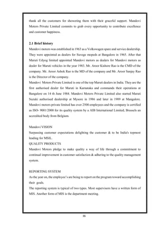 36
thank all the customers for showering them with their graceful support. Mandovi
Motors Private Limited commits to grab every opportunity to contribute excellence
and customer happiness.
2.1 Brief history
Mandovi motors was established in 1963 as a Volkswagen spare and service dealership.
They were appointed as dealers for Suvege mopeds at Bangalore in 1965. After that
Maruti Udyog limited appointed Mandovi motors as dealers for Mandovi motors as
dealer for Maruti vehicles in the year 1983. Mr. Aroor Kishore Rao is the CMD of the
company. Mr. Aroor Ashok Rao is the MD of the company and Mr. Aroor Sanjay Rao
is the Director of the company.
Mandovi Motors Private Limited is one of the top Maruti dealers in India. They are the
first authorised dealer for Maruti in Karnataka and commands their operations at
Bangalore on 14 th June 1984. Mandovi Motors Private Limited also started Maruti
Suzuki authorised dealership at Mysore in 1986 and later in 1989 at Mangalore.
Mandovi motors private limited has over 2500 employees and the company is certified
as ISO- 9001/2000 for its quality system by a AIB International Limited, Brussels an
accredited body from Belgium.
Mandovi VISION
Surpassing customer expectations delighting the customer & to be India's topmost
leading for MSIL.
QUALITY PRODUCTS
Mandovi Motors pledge to make quality a way of life through a commitment to
continual improvement in customer satisfaction & adhering to the quality management
system.
REPORTING SYSTEM
As the year on, the employee’s are being to report on the program toward accomplishing
their goals.
The reporting system is typical of two types. Most supervisors have a written form of
MIS. Another form of MIS is the department meeting.
 