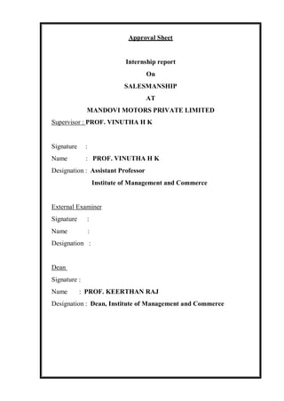 Approval Sheet
Internship report
On
SALESMANSHIP
AT
MANDOVI MOTORS PRIVATE LIMITED
Supervisor : PROF. VINUTHA H K
Signature :
Name : PROF. VINUTHA H K
Designation : Assistant Professor
Institute of Management and Commerce
External Examiner
Signature :
Name :
Designation :
Dean
Signature :
Name : PROF. KEERTHAN RAJ
Designation : Dean, Institute of Management and Commerce
 