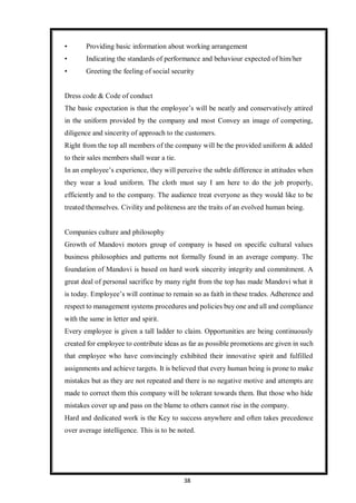 38
• Providing basic information about working arrangement
• Indicating the standards of performance and behaviour expected of him/her
• Greeting the feeling of social security
Dress code & Code of conduct
The basic expectation is that the employee’s will be neatly and conservatively attired
in the uniform provided by the company and most Convey an image of competing,
diligence and sincerity of approach to the customers.
Right from the top all members of the company will be the provided uniform & added
to their sales members shall wear a tie.
In an employee’s experience, they will perceive the subtle difference in attitudes when
they wear a loud uniform. The cloth must say I am here to do the job properly,
efficiently and to the company. The audience treat everyone as they would like to be
treated themselves. Civility and politeness are the traits of an evolved human being.
Companies culture and philosophy
Growth of Mandovi motors group of company is based on specific cultural values
business philosophies and patterns not formally found in an average company. The
foundation of Mandovi is based on hard work sincerity integrity and commitment. A
great deal of personal sacrifice by many right from the top has made Mandovi what it
is today. Employee’s will continue to remain so as faith in these trades. Adherence and
respect to management systems procedures and policies buy one and all and compliance
with the same in letter and spirit.
Every employee is given a tall ladder to claim. Opportunities are being continuously
created for employee to contribute ideas as far as possible promotions are given in such
that employee who have convincingly exhibited their innovative spirit and fulfilled
assignments and achieve targets. It is believed that every human being is prone to make
mistakes but as they are not repeated and there is no negative motive and attempts are
made to correct them this company will be tolerant towards them. But those who hide
mistakes cover up and pass on the blame to others cannot rise in the company.
Hard and dedicated work is the Key to success anywhere and often takes precedence
over average intelligence. This is to be noted.
 