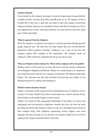 39
Targets and goals
Every member in the company has targets. In case the target cannot be quantified for
example accounts, customer back office and HR goals are set. The purpose of this is
twofold first if they have a goal they can begin to plan and organise second both
employee and their supervisor are unambitious about what they are setting out to do so
your appraisal can be done with clarity therefore you must find out what their target
goal is before they begin.
What is expected from the Employee
When the employee is settled he can trump in a selection procedure beating personal
people along the way. The interviews are head expects that you will and help the
department achieve perform excellence. Employee’s are a part of the team that
competes against other company in the marketplace. The company counts on
employee’s effort to beat the competition but let go one step at a time.
What are Mandovi motors famous for. What will an employee tell to the public?
Mandovi motors is best known for its sales and service network switches widespread
across Bangalore Mangalore and Mysore. Mandovi is a model leader to its competitors
and a big brand name with all over 3 decades of experience with Maruti Suzuki India
limited. The customers trust has only increased with growing years thanks to our
dedicated staff service stability and transparency.
Mandovi motors business concept
Mandovi are proud of their young involved and dedicated team of employee with an
average of 30 years. Mandovi has always looked upon new ventures and has always
been aiming to scale number heights to break records.
Mandovi are proud of their management philosophy of providing an creative and
challenging work environment to employees whereby they have rise from the ranks
providing motivation and example to others to come up in the ladder and are proud of
their company being With employees representing various religion caste creed
language and states of origin we are proud of our company spread and its activities
making us the Largest automobile dealer in the state.
 