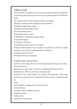 42
WORK CULTURE
The work culture is an inborn quality to sustain total customer satisfaction in longer run
of the business and expects the same from our newly joined members of the Mandovi
family.
The company expects that the following decorum is maintained:
Adhering to work place norms, discipline, rules & regulations.
Adhering to timings of the company.
Maintaining customer friendly attitude.
Non-discriminatinq attitude.
Being friendly with Co-workers.
Confidentiality in maintaining company's affairs.
Using decent language.
No smoking in Work zone.
Wearing protective gears where ever necessary.
Following healthy practices such as keeping work place neat, switching off lights
computers & other electrical equipments when not necessary.
Avoiding wastage of any kind.
Attending all business calls promptly.
COMPENSATION AND BENEFITS
Fixed Pay / Gross Salary: The Gross or fixed salary has got break ups such as Basic,
DA and Conveyance.
Deductions: On a gross salary we will have a standard deductions like ESI, PF,
professional tax, TDS etc as per the laws and ceiling limits.
Variable Pay: This is paid monthly over and above the fixed Salary. Target based
Incentives are announced by the management from time to time to all operations and
all
cadres.
Perks & Benefits (As applicable & As per their cadre)
• Petrol Allowance
• Company Vehicle • Mobile Allowances
•Gratuity as per Law
Working Tools
Laptops (As per their cadre)
 