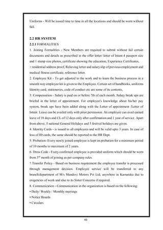 43
Uniforms - Will be issued time to time in all the locations and should be worn without
fail.
2.2 HR SYSTEM
2.2.1 FORMALITIES
1. Joining Formalities - New Members are required to submit without fail certain
documents and details as prescribed in the offer letter/ letter of Intent.4 passport size
and 1 stamp size photos, certificate showing the education, Experience Certificates,
> residential address proof, Relieving letter and salary slip of previous employment and
medical fitness certificate, reference letter.
2. Employee Kit - To get adjusted to the work and to learn the business process in a
smooth way employee kit is given to the Employee. Certain set of handbooks, uniforms
Identity card, stationeries, code of conduct etc are some of its contents,
3. Compensation - Salary is paid on or before 7th of each month. Salary break ups are
briefed in the letter of appointment. For employee's knowledge about his/her pay
system, break ups have been added along with the Letter of appointment /Letter of
Intent. Leave can be availed only with prior permission. An employee can avail earned
leave of 18 days and CL of 12 days only after confirmation and 1 year of service. Apart
from above, 5 national General Holidays and 5 festival holidays are given.
4. Identity Cards - is issued to all employees and will be valid upto 3 years. In case of
loss of ID cards, the same should be reported to the HR Dept.
5. Probation- Every newly joined employee is kept on probation for a minimum period
of 10 months to maximum of 2 years.
6. Dress Code - Every confirmed employee is provided uniform which should be worn
from 3rd
month of joining as per company rules.
7.Transfer Policy - Based on business requirement the employee transfer is processed
through management decision. Employee service will be transferred to any
branch/department of M/s Mandovi Motors Pvt Ltd, anywhere in Karnataka due to
exigencies of work and also to its Sister Concerns if required.
8. Communication - Communication in the organization is based on the following:
• Daily/ Weekly / Monthly meetings
• Notice Boards
• Circulars
 