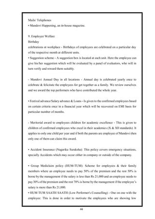44
Mails/ Telephones
• Mandovi Happening, an in-house magazine.
9. Employee Welfare
Birthday
celebrations at workplace - Birthdays of employees are celebrated on a particular day
of the respective month at different units.
• Suggestion scheme - A suggestion box is located at each unit. Here the employee can
give his/her suggestion which will be evaluated by a panel of evaluators, who will in
turn verify and reward them suitably.
- Mandovi Annual Day in all locations - Annual day is celebrated yearly once to
celebrate & felicitate the employees for get together as a family. We review ourselves
and we award the top performers who have contributed the whole year.
• Festival advance/Salary advance & Loans - Is given to the confirmed employees based
on certain criteria once in a financial year which will be recovered on EMI basis for
particular number of months.
- Meritorial award to employees children for academic excellence - This is given to
children of confirmed employees who excel in their academics (X & XIl standards). It
applies to only one child per year and if both the parents are employee of Mandovi then
only one of them can claim this award.
• Accident Insurance (Nagarika Suraksha): This policy covers emergency situations,
specially Accidents which may occur either in company or outside of the company.
• Group Mediclaim policy (HUM-TUM): Scheme for employees & their family
members where an employee needs to pay 50% of the premium and the rest 50% is
borne by the management if the salary is less than Rs 21,000 and an employee needs to
pay30% of the premium and the rest 70% is borne by the management if the employee’s
salary is more than Rs 21,000.
• HUM TUM SAATH SAATH (Low Performer's Counselling) - One on one with the
employee: This is done in order to motivate the employees who are showing low
 