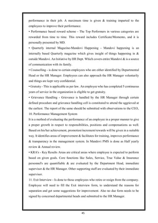 45
performance in their job. A maximum time is given & training imparted to the
employees to improve their performance.
• Performance based reward scheme - The Top Performers in various categories are
rewarded from time to time. This reward includes Certificate/Momento, and it is
personally presented by MD.
• Quarterly internal Magazine-Mandovi Happening - Mandovi happening is an
internally based Quarterly magazine which gives insight of things happening in &
outside Mandovi. An Initiative by HR Dept. Which covers entire Mandovi & is a source
of communication with its family.
• Counselling - is done to certain employees who are either identified by Departmental
Head or the HR Manager. Employees can also approach the HR Manager voluntarily
and things are kept very confidential.
• Gratuity - This is applicable as per law. An employee who has completed 5 continuous
years of service in the organization is eligible to get gratuity.
• Grievance Handling - Grievance is handled by the HR Manager through certain
defined procedure and grievance handling cell is constituted to attend the aggrieved at
the earliest. The report of the same should be submitted with observations to the CEO,
10. Performance Management System
It is a method of evaluating the performance of an employee in a proper manner to give
a proper growth in respect to responsibilities, positions and compensations as well.
Based on his/her achievement, promotion/increment/rewards will be given in a suitable
way. It identifies areas of improvement & facilitates for training, improves performance
& transparency in the management system. In Mandovi PMS is done as Half yearly
review & Annual review.
• KRA's - Key Results Areas are critical areas where employee is expected to perform
based on given goals. Core functions like Sales, Service, True Value & Insurance
personnel's are quantifiable & are evaluated by the Department Head, immediate
supervisor & the HR Manager. Other supporting staff are evaluated by their immediate
supervisor.
11. Exit Interview - Is done to those employees who retire or resign from the company.
Employee will need to fill the Exit interview form, to understand the reasons for
separation and get some suggestions for improvement. Also no due form needs to be
signed by concerned departmental heads and submitted to the HR Manager.
 