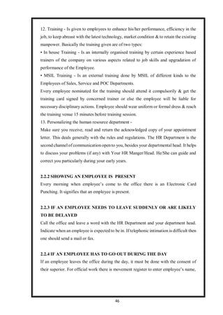 46
12. Training - Is given to employees to enhance his/her performance, efficiency in the
job, to keep abreast with the latest technology, market condition & to retain the existing
manpower. Basically the training given are of two types:
• In house Training - Is an internally organised training by certain experience based
trainers of the company on various aspects related to job skills and upgradation of
performance of the Employee.
• MSIL Training - Is an external training done by MSIL of different kinds to the
Employees of Sales, Service and POC Departments.
Every employee nominated for the training should attend it compulsorily & get the
training card signed by concerned trainer or else the employee will be liable for
necessary disciplinary actions. Employee should wear uniform or formal dress & reach
the training venue 15 minutes before training session.
13. Personalizing the human resource department -
Make sure you receive, read and return the acknowledged copy of your appointment
letter. This deals generally with the rules and regulations. The HR Department is the
second channel of communication open to you, besides your departmental head. It helps
to discuss your problems (if any) with Your HR Manger/Head. He/She can guide and
correct you particularly during your early years.
2.2.2 SHOWING AN EMPLOYEE IS PRESENT
Every morning when employee’s come to the office there is an Electronic Card
Punching. It signifies that an employee is present.
2.2.3 IF AN EMPLOYEE NEEDS TO LEAVE SUDDENLY OR ARE LIKELY
TO BE DELAYED
Call the office and leave a word with the HR Department and your department head.
Indicate when an employee is expected to be in. If telephonic intimation is difficult then
one should send a mail or fax.
2.2.4 IF AN EMPLOYEE HAS TO GO OUT DURING THE DAY
If an employee leaves the office during the day, it must be done with the consent of
their superior. For official work there is movement register to enter employee’s name,
 