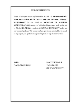 GUIDE CERTIFICATE
This is to certify the project report titled “A STUDY ON SALESMANSHIP”
WITH REFERENCE TO “MANDOVI MOTORS PRIVATE LIMITED,
MANGALORE” for the award of BACHELOR OF BUSINESS
ADMINISTRATION is a record of original and independent work carried out
by Mr. SAHIL M RAI, a student at SRINIVAS UNIVERSITY under my
provision and guidance. This has not too been previously submitted for the award
of any degree, post-graduation degree or diploma of any other universities.
DATE : PROF. VINUTHA H K
PLACE : MANGALORE FACULTY, IMC
SRINIVAS UNIVERSITY
 