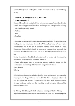 47
contact address (person) and telephone number in case one has to be contacted during
the day.
2.3 PRODUCT PORTFOLIO & ACTIVITIES
2.3.1 SALES PROCESS
Mandovi Motors Private Limited sell’s the entire product range of Maruti Suzuki India
Limited. The selling process even includes marketing as well. This process is basically
3 interrelated broad based process
1.Pre-Sales
2. Sales
3. Post Sales
1. Pre-Sales: Pre-sales consists of activities which are done before the actual sale of the
car. Enquiries may come in any form such as Walk-in, Telephonic, referrals, events,
Advertisements etc. It has got a systematic tracking system which is Dealer
Management System (DMS) based. As soon as the enquiries have been made the
Customers should be followed up and test drives should be offered within specified
time
Product demonstration should be done in order to sell the car and help the prospective
customers to know more about its features and buy it.
2. Sales: Sales process starts as soon as the customer books his vehicle with the
dealership and takes delivery of his vehicle. It has got two sub Process
a) Pre Delivery
b)Delivery
a) Pre Delivery:- This process is further classified into several activities such as enquiry
tracking, order booking and finance process. The date & time of delivery is discussed
with the customer and finalised. To ensure vehicle is as per order, getting ready with
the paper works and making sure that everything is ready before the delivery of the
vehicle as per the stock.
b) Delivery:- The delivery of vehicle is the most critical part. The Pre-Delivery
Inspection needs to be done and the vehicle should be fitted with the number plates
 