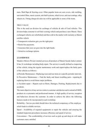49
mats, Mud flaps & Steering cover. Other popular items are seat covers, side molding,
sun control films, music system, anti theft systems, wheel cover, anti rust coatings, alloy
wheels etc. Fitting charges & sales tax will be applicable to some of the items.
TRUE VALUE
This is the used car division for exchange of vehicles & sale of Used vehicles. This
division helps customer to sell their existing vehicle and purchase a new Maruti. These
exchanged vehicles are refurbished and then sold in the market with warranty as Maruti
certifies vehicle
• Transparent evaluation gets you the right price.
• Hassle free payments.
• Assurance that your car goes into the right hands.
• Attractive exchange options.
2.3.4 SERVICE
Mandovi Motors Private Limited services all products of Maruti Suzuki India Limited.
It has 16 workshops including body repair. The service is usually defined as inspecting
of the vehicle, doing the regular maintenance work and repair/replace the faulty parts
of the vehicles as follows:-
a) Periodic Maintenance:- Replacing wear and tear items at a specific periodic intervals.
b) Preventive Maintenance :- Find the faulty and future troubling parts - repairing &
replacing them to avoid future major problems.
c) Accident repair :- Repairs such as Dents, Damages, Painting, Replacements due to
accidents.
The main objective of any service centre is customer satisfaction and to attend all MSIL
products in a systematic and professional manner. A high quality of service, reception
and behaviour elevates the customer. In order to achieve the above the following
features needs to be incorporated in each workshop.
Reliability - Service provided should show the technical competency of the employee
which leads to reliable services.
Speed - Availability of required equipments to repair the vehicles and ensuring the
standard inspection procedures increases efficiency and speed of service.
Convenience - The comfortability of services such as pick up and drop etc will make
customers more satisfied.
 