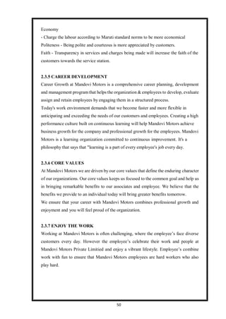 50
Economy
- Charge the labour according to Maruti standard norms to be more economical
Politeness - Being polite and courteous is more appreciated by customers.
Faith - Transparency in services and charges being made will increase the faith of the
customers towards the service station.
2.3.5 CAREER DEVELOPMENT
Career Growth at Mandovi Motors is a comprehensive career planning, development
and management program that helps the organization & employees to develop, evaluate
assign and retain employees by engaging them in a structured process.
Today's work environment demands that we become faster and more flexible in
anticipating and exceeding the needs of our customers and employees. Creating a high
performance culture built on continuous learning will help Mandovi Motors achieve
business growth for the company and professional growth for the employees. Mandovi
Motors is a learning organization committed to continuous improvement. It's a
philosophy that says that "learning is a part of every employee's job every day.
2.3.6 CORE VALUES
At Mandovi Motors we are driven by our core values that define the enduring character
of our organizations. Our core values keeps us focused to the common goal and help us
in bringing remarkable benefits to our associates and employee. We believe that the
benefits we provide to an individual today will bring greater benefits tomorrow.
We ensure that your career with Mandovi Motors combines professional growth and
enjoyment and you will feel proud of the organization.
2.3.7 ENJOY THE WORK
Working at Mandovi Motors is often challenging, where the employee’s face diverse
customers every day. However the employee’s celebrate their work and people at
Mandovi Motors Private Limitied and enjoy a vibrant lifestyle. Employee’s combine
work with fun to ensure that Mandovi Motors employees are hard workers who also
play hard.
 