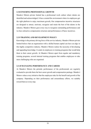 51
2.3.8 ENSURING PROFESSIONAL GROWTH
Mandovi Motors private limited has a professional work culture where talents are
identified and acknowledged. It have created the environment where its employees get
the right platform to enjoy maximum growth, Our compensation incentive structures
are designed to attract, motivate, recognize and retain the best of the talents in the
industry. Mandovi Motors goes every way to recognize outstanding performances and
we have attractive compensation structure and performances of basic incentives.
2.3.9 TRAINING AND DEVELOPMENT POLICY
Knowledge is the primary driving force of the service industry. Mandovi Motors private
limited believe that an organization with a skilled human capital can have an edge in
this highly competitive industry. Mandovi Motors realize the necessity of developing
and upgrading knowledge. It sends its employees to training programs that would help
them in their career growth. At Mandovi Motors apart from regular and mandatory
training programs, several internal training programs that enables employees to take
more challenging roles are organized.
2.3.10 MANAGING PERFORMANCE AND CAREER
At Mandovi Motors the periodic performance of the professionals are regularly
evaluated to provide them the best career growth and compensation package. Mandovi
Motors values every initiative that the employees take for the benefit and growth of the
company. Depending on their performance and extraordinary efforts, we suitably
reward them at every step.
 