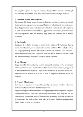 53
encourage the buyer to also buy rust-proofing. They could have insurance sold through
the dealership. Winter tires, trunk nets, and other accessories could get promoted.
3. Customer Service Representative
Every dealership should have a pleasant, smiling face greeting the customers. It could
be a receptionist, a greeter, or a concierge.Their job is to facilitate the buyer’s journey.
Does the person want to see a salesperson now? Do they want a specific sales employee
to work with them?The receptionist books appointments, answers the phone and works
on sales paperwork. First and foremost, they ensure the customer has a positive
experience.
4. Car Detailer
Some cars sit on the lot for weeks or months before getting sold. That means they’ve
endured months of rain, snow, and other bad weather conditions.After a sale, but before
the car gets picked up, it needs detailing.Most dealerships will have a car detailer in-
house or nearby to clean cars. They could clean cars still on the lot for sale, too. Their
job is all about making the product look great for the customer.
5. Lot Manager
Large dealership lots usually rely on a lot manager to organize it. The lot manager
returns cars to their place after test drives.When new inventory comes in, they park it
in the correct spot.Parking well is a huge asset to dealerships. It affects the professional
appearance of the business. Cars in the lot need to get parked identically across the
property.
6. Property Maintenance
Curb appeal is important to successful dealerships. Customers care how a business
looks outside because it forms their first impression.
Large dealerships will hire a handyman and/or property maintenance person. They take
care of snow removal, lawn care, and building maintenance. They may also hire the
cleaning team to ensure the inside of the dealership stays clean. Small and independent
dealerships are less likely to have these roles. With bigger franchise names comes a
bigger budget to spend on employees.
 