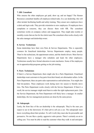 54
7. HR Consultant
Who ensures the other employees get paid, show up, and are happy? The Human
Resources consultant handles all employee-related tasks. In a car dealership, this will
often include facilitating health and safety training. They ensure new employees have
a desk and login code. They provide orientation to new employees. If employees have
complaints or concerns, they can discuss them with HR. The consultant
sometimes works on company culture and engagement. They might plan weekly or
monthly events that are fun for the whole team.The consultant often works closely with
the sales manager and dealership owner.
8. Service Technicians
Some dealerships have their own Parts & Service Departments. This is especially
common for franchised dealerships. Service Departments employ many people.
There’re the technicians, the appointment setters, and the shuttle drivers. Most Service
Departments have a manager who schedules and leads the other employees.
Technicians usually have formal education in auto mechanics. Some of the employees
are in apprenticeship programs getting on the job training.
9. Parts Technicians
If there’s a Service Department, there might also be a Parts Department. Franchised
dealerships want customers to buy parts from their brand, not aftermarket sellers. In the
Parts Department, there are parts sales representatives and technicians. You might also
find tire-pushers. These employees work during snow tire season to literally move
tires. The Parts Department works closely with the Service Department. If there’s a
recall, the service manager might need them to order the right replacement parts. Like
the Service Department, the Parts Department will likely have a manager. In smaller
dealerships, the two management positions are done by the same person.
10. Salespeople
Lastly, the front face of the car dealership is the salespeople. They’re the ones you
expect to see in the showroom. It’s their job to sell you a car. The salespeople must
know everything about their product. To sell it well, they must also be personable and
persuasive. No one likes a pushy, aggressive sales person. There’s certainly an art to
selling cars. You must be able to read the customer when they walk in and anticipate
 
