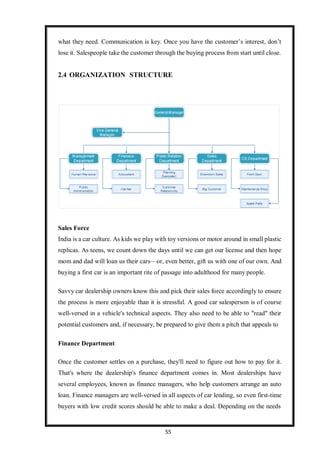 55
what they need. Communication is key. Once you have the customer’s interest, don’t
lose it. Salespeople take the customer through the buying process from start until close.
2.4 ORGANIZATION STRUCTURE
Sales Force
India is a car culture. As kids we play with toy versions or motor around in small plastic
replicas. As teens, we count down the days until we can get our license and then hope
mom and dad will loan us their cars—or, even better, gift us with one of our own. And
buying a first car is an important rite of passage into adulthood for many people.
Savvy car dealership owners know this and pick their sales force accordingly to ensure
the process is more enjoyable than it is stressful. A good car salesperson is of course
well-versed in a vehicle's technical aspects. They also need to be able to "read" their
potential customers and, if necessary, be prepared to give them a pitch that appeals to
Finance Department
Once the customer settles on a purchase, they'll need to figure out how to pay for it.
That's where the dealership's finance department comes in. Most dealerships have
several employees, known as finance managers, who help customers arrange an auto
loan. Finance managers are well-versed in all aspects of car lending, so even first-time
buyers with low credit scores should be able to make a deal. Depending on the needs
 