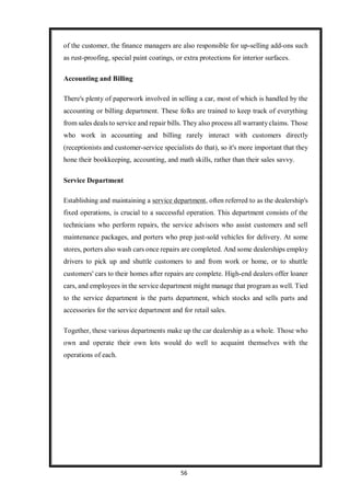 56
of the customer, the finance managers are also responsible for up-selling add-ons such
as rust-proofing, special paint coatings, or extra protections for interior surfaces.
Accounting and Billing
There's plenty of paperwork involved in selling a car, most of which is handled by the
accounting or billing department. These folks are trained to keep track of everything
from sales deals to service and repair bills. They also process all warrantyclaims. Those
who work in accounting and billing rarely interact with customers directly
(receptionists and customer-service specialists do that), so it's more important that they
hone their bookkeeping, accounting, and math skills, rather than their sales savvy.
Service Department
Establishing and maintaining a service department, often referred to as the dealership's
fixed operations, is crucial to a successful operation. This department consists of the
technicians who perform repairs, the service advisors who assist customers and sell
maintenance packages, and porters who prep just-sold vehicles for delivery. At some
stores, porters also wash cars once repairs are completed. And some dealerships employ
drivers to pick up and shuttle customers to and from work or home, or to shuttle
customers' cars to their homes after repairs are complete. High-end dealers offer loaner
cars, and employees in the service department might manage that program as well. Tied
to the service department is the parts department, which stocks and sells parts and
accessories for the service department and for retail sales.
Together, these various departments make up the car dealership as a whole. Those who
own and operate their own lots would do well to acquaint themselves with the
operations of each.
 