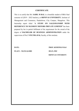 CERTIFICATE
This is to certify that Mr. SAHIL M RAI, is a bonafide student of BBA final
semester of (2019 – 2022 batches), at SRINIVAS UNIVERSITY, Institute of
Management and Commerce, Pandeshwar, City Campus, Mangalore. This
Internship report titled “A STUDY ON SALESMANSHIP WITH
REFERENCE TO MANDOVI MOTORS PRIVATE LIMITED” has been
prepared by her in partial fulfilment of the requirement for the award of the
degree of BACHELOR OF BUSINESS ADMINISTRATION under the
supervision of Prof. VINUTHA H K, Faculty, of this institute.
DATE: PROF. KEERTHAN RAJ
PLACE – MANGALORE DEAN, IMC
SRINIVAS UNIVERSITY
 