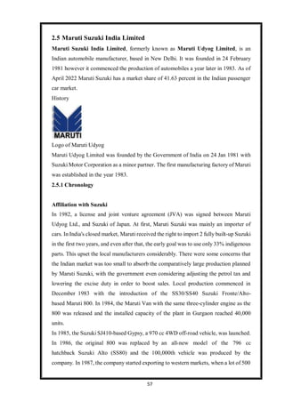 57
2.5 Maruti Suzuki India Limited
Maruti Suzuki India Limited, formerly known as Maruti Udyog Limited, is an
Indian automobile manufacturer, based in New Delhi. It was founded in 24 February
1981 however it commenced the production of automobiles a year later in 1983. As of
April 2022 Maruti Suzuki has a market share of 41.63 percent in the Indian passenger
car market.
History
Logo of Maruti Udyog
Maruti Udyog Limited was founded by the Government of India on 24 Jan 1981 with
Suzuki Motor Corporation as a minor partner. The first manufacturing factory of Maruti
was established in the year 1983.
2.5.1 Chronology
Affiliation with Suzuki
In 1982, a license and joint venture agreement (JVA) was signed between Maruti
Udyog Ltd., and Suzuki of Japan. At first, Maruti Suzuki was mainly an importer of
cars. In India's closed market, Maruti received the right to import 2 fully built-up Suzuki
in the first two years, and even after that, the early goal was to use only 33% indigenous
parts. This upset the local manufacturers considerably. There were some concerns that
the Indian market was too small to absorb the comparatively large production planned
by Maruti Suzuki, with the government even considering adjusting the petrol tax and
lowering the excise duty in order to boost sales. Local production commenced in
December 1983 with the introduction of the SS30/SS40 Suzuki Fronte/Alto-
based Maruti 800. In 1984, the Maruti Van with the same three-cylinder engine as the
800 was released and the installed capacity of the plant in Gurgaon reached 40,000
units.
In 1985, the Suzuki SJ410-based Gypsy, a 970 cc 4WD off-road vehicle, was launched.
In 1986, the original 800 was replaced by an all-new model of the 796 cc
hatchback Suzuki Alto (SS80) and the 100,000th vehicle was produced by the
company. In 1987, the company started exporting to western markets, when a lot of 500
 