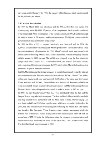 58
cars were sent to Hungary. By 1988, the capacity of the Gurgaon plant was increased
to 100,000 units per annum.
2.5.2 Market liberalisation
In 1989, the Maruti 1000 was introduced and the 970 cc, three-box was India's first
contemporary sedan. By 1991, 65 percent of the components, for all vehicles produced,
were indigenized. After liberalization of the Indian economy in 1991, Suzuki increased
its stake in Maruti to 50 percent, making the company a 50-50 joint venture with the
government of India as the other stake holder.
In 1993, the Zen, a 993 cc engined hatchback was launched and in 1994 the
1,298 cc Esteem sedan was introduced. Maruti produced its 1 millionth vehicle since
the commencement of production in 1994. Maruti's second plant was opened with
annual capacity reaching 200,000 units. Maruti launched a 24-hour emergency on-road
vehicle service. In 1998, the new Maruti 800 was released, being the first change in
design since 1986. Zen D, a 1,527 cc diesel hatchback, and Maruti's first diesel vehicle,
and a redesigned Omni were introduced. In 1999, the 1.6-litre Maruti Baleno three-box
sedan and Wagon R were also launched.
In 2000, Maruti became the first car company in India to launch a call center for internal
and customer services. The new Alto model was released. In 2001, Maruti True Value,
selling and buying used cars was launched. In October of the same year the Maruti
Versa was launched. In 2002, Esteem Diesel was introduced. Two new subsidiaries
were also started: Maruti Insurance Distributor Services and Maruti Insurance Brokers
Limited. Suzuki Motor Corporation increased its stake in Maruti to 54.2 per cent.
In 2003, the new Suzuki Grand Vitara XL-7 was introduced while the Zen and the
Wagon R were upgraded and redesigned. The four millionth Maruti vehicle was built
and they entered into a partnership with the State Bank of India. Maruti Udyog Ltd.
was listed on BSE and NSE after a public issue, which was oversubscribed tenfold. In
2004, the Alto became India's best selling car overtaking the Maruti 800 after nearly
two decades. The five-seater Versa 5-seater, a new variant, was created while the
Esteem was re-launched. Maruti Udyog closed the financial year 2003–04 with an
annual sale of 472,122 units, the highest ever since the company began operations and
the fiftieth lakh (5 millionth) car rolled out in April 2005. The 1.3-litre Suzuki Swift
five-door hatchback was introduced in 2005.
 