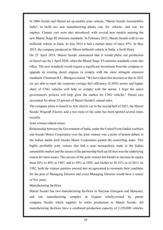 59
In 2006 Suzuki and Maruti set up another joint venture, "Maruti Suzuki Automobiles
India", to build two new manufacturing plants, one for vehicles and one for
engines. Cleaner cars were also introduced, with several new models meeting the
new Bharat Stage III emission standards. In February 2012, Maruti Suzuki sold its ten
millionth vehicle in India. In July 2014 it had a market share of more 45%. In May
2015, the company produced its fifteen millionth vehicle in India, a Swift Dzire.
On 25 April 2019, Maruti Suzuki announced that it would phase out production
of diesel cars by 1 April 2020, when the Bharat Stage VI emission standards come into
effect. The new standards would require a significant investment from the company to
upgrade its existing diesel engines to comply with the more stringent emission
standards. Chairman R.C. Bhargava stated, "We have taken this decision so that in 2022
we are able to meet the corporate average fuel efficiency (CAFE) norms and higher
share of CNG vehicles will help us comply with the norms. I hope the union
government's policies will help grow the market for CNG vehicles." Diesel cars
accounted for about 23 percent of Maruti Suzuki's annual sales.
The company plans to launch its first electric car in the second half of 2021, the Maruti
Suzuki WagonR Electric and a test mule of the same has been spotted several times
recently.
Joint venture related issues
Relationship between the Government of India, under the United Front (India) coalition
and Suzuki Motor Corporation over the joint venture was a point of heated debate in
the Indian media until Suzuki Motor Corporation gained the controlling stake. This
highly profitable joint venture that had a near monopolistic trade in the Indian
automobile market and the nature of the partnership built up till then was the underlying
reason for most issues. The success of the joint venture led Suzuki to increase its equity
from 26% to 40% in 1987, and to 50% in 1992, and further to 56.21% as of 2013. In
1982, both the venture partners entered into an agreement to nominate their candidate
for the post of Managing Director and every Managing Director would have a tenure
of five years.
Manufacturing facilities
Maruti Suzuki has two manufacturing facilities in Haryana (Gurgaon and Manesar),
and one manufacturing complex in Gujarat wholly-owned by parent
company Suzuki which supplies its entire production to Maruti Suzuki. All
manufacturing facilities have a combined production capacity of 2,250,000 vehicles
 
