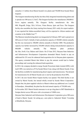 60
annually (1.5 million from Maruti Suzuki's two plants and 750,000 from Suzuki Motor
Gujarat).
The Gurgaon manufacturing facility has three fully integrated manufacturing plants and
is spread over 300 acres (1.2 km2
). The Gurgaon facilities also manufacture 240,000 K-
Series engines annually. The Gurgaon facility manufactures the Alto
800, WagonR, Ertiga, XL6, S-Cross, Vitara Brezza, Ignis and Eeco. The Gurgaon
facility also assembles the Jimny starting from January 2021 solely for export markets.
It was reported the Indian-assembled Jimny will be exported to African markets and
countries in the Middle East.[23]
The Manesar manufacturing plant was inaugurated in February 2007 and is spread over
600 acres (2.4 km2
). Initially it had a production capacity of 100,000 vehicles annually
but this was increased to 300,000 vehicles annually in October 2008. The production
capacity was further increased by 250,000 vehicles taking total production capacity to
800,000 vehicles annually. The Manesar plant produces
the Alto, Swift, Ciaz, Baleno and Celerio. On 25 June 2012, Haryana State Industries
and Infrastructure Development Corporation demanded Maruti Suzuki to pay an
additional Rs 235 crore for enhanced land acquisition for its Haryana plant expansion.
The agency reminded Maruti that failure to pay the amount would lead to further
proceedings and vacating the enhanced land acquisition.
In 2012, the company decided to merge Suzuki Powertrain India Limited (SPIL) with
itself. SPIL was started as a JV by Suzuki Motor Corp. along with Maruti Suzuki. It has
the facilities available for manufacturing diesel engines and transmissions. The demand
for transmissions for all Maruti Suzuki cars is met by the production from SPIL.
In 2017, the new Suzuki Motor Gujarat facility was opened. This third facility is not
owned by Maruti Suzuki, but instead wholly owned by Suzuki Motor Corporation.
Despite that, the plant supplied vehicles to Maruti without any additional cost. Located
in Hansalpur, Ahmedabad, the plant has the total annual capacity of 750,000 units.
In November 2021 Maruti Suzuki announce to set up a big plant in IMT Kharkhoda in
Sonipat district across 900 acres with a investment of 18000 crore.
Haryana State Industrial and Infrastructure Development Corporation gives 900 acres
of land to Maruti Suzuki for setting up a new plant in Industrial Model Township
at Kharkhoda, Haryana.
 