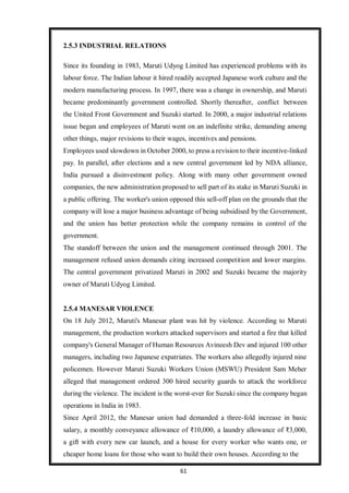 61
2.5.3 INDUSTRIAL RELATIONS
Since its founding in 1983, Maruti Udyog Limited has experienced problems with its
labour force. The Indian labour it hired readily accepted Japanese work culture and the
modern manufacturing process. In 1997, there was a change in ownership, and Maruti
became predominantly government controlled. Shortly thereafter, conflict between
the United Front Government and Suzuki started. In 2000, a major industrial relations
issue began and employees of Maruti went on an indefinite strike, demanding among
other things, major revisions to their wages, incentives and pensions.
Employees used slowdown in October 2000, to press a revision to their incentive-linked
pay. In parallel, after elections and a new central government led by NDA alliance,
India pursued a disinvestment policy. Along with many other government owned
companies, the new administration proposed to sell part of its stake in Maruti Suzuki in
a public offering. The worker's union opposed this sell-off plan on the grounds that the
company will lose a major business advantage of being subsidised by the Government,
and the union has better protection while the company remains in control of the
government.
The standoff between the union and the management continued through 2001. The
management refused union demands citing increased competition and lower margins.
The central government privatized Maruti in 2002 and Suzuki became the majority
owner of Maruti Udyog Limited.
2.5.4 MANESAR VIOLENCE
On 18 July 2012, Maruti's Manesar plant was hit by violence. According to Maruti
management, the production workers attacked supervisors and started a fire that killed
company's General Manager of Human Resources Avineesh Dev and injured 100 other
managers, including two Japanese expatriates. The workers also allegedly injured nine
policemen. However Maruti Suzuki Workers Union (MSWU) President Sam Meher
alleged that management ordered 300 hired security guards to attack the workforce
during the violence. The incident is the worst-ever for Suzuki since the company began
operations in India in 1983.
Since April 2012, the Manesar union had demanded a three-fold increase in basic
salary, a monthly conveyance allowance of ₹10,000, a laundry allowance of ₹3,000,
a gift with every new car launch, and a house for every worker who wants one, or
cheaper home loans for those who want to build their own houses. According to the
 