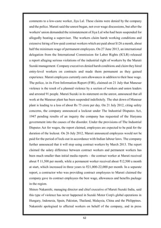 62
comments to a low-caste worker, Jiya Lal. These claims were denied by the company
and the police. Maruti said the unrest began, not over wage discussions, but after the
workers' union demanded the reinstatement of Jiya Lal who had been suspended for
allegedly beating a supervisor. The workers claim harsh working conditions and
extensive hiring of low-paid contract workers which are paid about $126 a month, about
half the minimum wage of permanent employees. On 27 June 2013, an international
delegation from the International Commission for Labor Rights (ICLR) released
a report alleging serious violations of the industrial right of workers by the Maruti
Suzuki management. Company executives denied harsh conditions and claim they hired
entry-level workers on contracts and made them permanent as they gained
experience. Maruti employees currently earn allowances in addition to their base wage.
The police, in its First Information Report (FIR), claimed on 21 July that Manesar
violence is the result of a planned violence by a section of workers and union leaders
and arrested 91 people. Maruti Suzuki in its statement on the unrest, announced that all
work at the Manesar plant has been suspended indefinitely. The shut down of Manesar
plant is leading to a loss of about Rs 75 crore per day. On 21 July 2012, citing safety
concerns, the company announced a lockout under The Industrial Disputes Act,
1947 pending results of an inquiry the company has requested of the Haryana
government into the causes of the disorder. Under the provisions of The Industrial
Disputes Act for wages, the report claimed, employees are expected to be paid for the
duration of the lockout. On 26 July 2012, Maruti announced employees would not be
paid for the period of lock-out in accordance with Indian labour laws. The company
further announced that it will stop using contract workers by March 2013. The report
claimed the salary difference between contract workers and permanent workers has
been much smaller than initial media reports – the contract worker at Maruti received
about ₹ 11,500 per month, while a permanent worker received about ₹12,500 a month
at start, which increased in three years to ₹21,000-22,000 per month. In a separate
report, a contractor who was providing contract employees to Maruti claimed the
company gave its contract employees the best wage, allowances and benefits package
in the region.
Shinzo Nakanishi, managing director and chief executive of Maruti Suzuki India, said
this type of violence has never happened in Suzuki Motor Corp's global operations in
Hungary, Indonesia, Spain, Pakistan, Thailand, Malaysia, China and the Philippines.
Nakanishi apologised to affected workers on behalf of the company, and in press
 