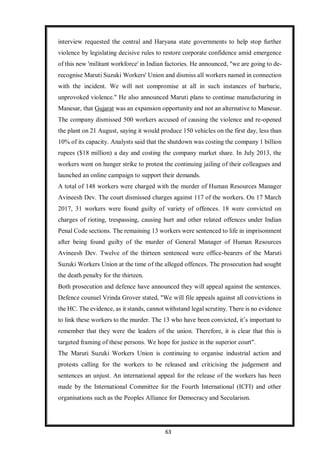 63
interview requested the central and Haryana state governments to help stop further
violence by legislating decisive rules to restore corporate confidence amid emergence
of this new 'militant workforce' in Indian factories. He announced, "we are going to de-
recognise Maruti Suzuki Workers' Union and dismiss all workers named in connection
with the incident. We will not compromise at all in such instances of barbaric,
unprovoked violence." He also announced Maruti plans to continue manufacturing in
Manesar, that Gujarat was an expansion opportunity and not an alternative to Manesar.
The company dismissed 500 workers accused of causing the violence and re-opened
the plant on 21 August, saying it would produce 150 vehicles on the first day, less than
10% of its capacity. Analysts said that the shutdown was costing the company 1 billion
rupees ($18 million) a day and costing the company market share. In July 2013, the
workers went on hunger strike to protest the continuing jailing of their colleagues and
launched an online campaign to support their demands.
A total of 148 workers were charged with the murder of Human Resources Manager
Avineesh Dev. The court dismissed charges against 117 of the workers. On 17 March
2017, 31 workers were found guilty of variety of offences. 18 were convicted on
charges of rioting, trespassing, causing hurt and other related offences under Indian
Penal Code sections. The remaining 13 workers were sentenced to life in imprisonment
after being found guilty of the murder of General Manager of Human Resources
Avineesh Dev. Twelve of the thirteen sentenced were office-bearers of the Maruti
Suzuki Workers Union at the time of the alleged offences. The prosecution had sought
the death penalty for the thirteen.
Both prosecution and defence have announced they will appeal against the sentences.
Defence counsel Vrinda Grover stated, "We will file appeals against all convictions in
the HC. The evidence, as it stands, cannot withstand legal scrutiny. There is no evidence
to link these workers to the murder. The 13 who have been convicted, it’s important to
remember that they were the leaders of the union. Therefore, it is clear that this is
targeted framing of these persons. We hope for justice in the superior court".
The Maruti Suzuki Workers Union is continuing to organise industrial action and
protests calling for the workers to be released and criticising the judgement and
sentences an unjust. An international appeal for the release of the workers has been
made by the International Committee for the Fourth International (ICFI) and other
organisations such as the Peoples Alliance for Democracy and Secularism.
 