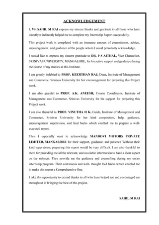 ACKNOWLEDGEMENT
I, Mr. SAHIL M RAI express my sincere thanks and gratitude to all those who have
directlyor indirectly helped me to complete my Internship Report successfully.
This project work is completed with an immense amount of commitment, advice,
encouragement, and guidance of the people whom I could personally acknowledge.
I would like to express my sincere gratitude to DR. P S AITHAL, Vice Chancellor,
SRINIVAS UNIVERSITY, MANGALORE, for his active support and guidance during
the course of my studies at this Institute.
I am greatly indebted to PROF. KEERTHAN RAJ, Dean, Institute of Management
and Commerce, Srinivas University for her encouragement for preparing this Project
work,
I am also grateful to PROF. A.K. ANEESH, Course Coordinator, Institute of
Management and Commerce, Srinivas University for his support for preparing this
Project work.
I am also thankful to PROF. VINUTHA H K, Guide, Institute of Management and
Commerce, Srinivas University for her kind cooperation, help, guidance,
encouragement supervision, and feed backs which enabled me to prepare a well-
executed report.
Then I especially want to acknowledge MANDOVI MOTORS PRIVATE
LIMITED, MANGALORE for their support, guidance, and patience Without their
kind supervision, preparing this report would be very difficult. I am also thankful to
them for providing me all the relevant, and available information to have a clear aspect
on the subjects. They provide me the guidance and counselling during my entire
internship program. Their continuous and well- thought feed backs which enabled me
to make this report a Comprehensive One.
I take this opportunity to extend thanks to all who have helped me and encouraged me
throughout in bringing the best of this project.
SAHIL M RAI
 