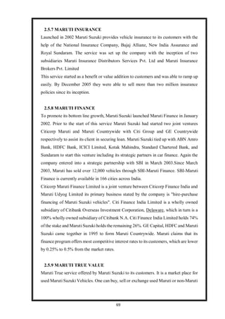 69
2.5.7 MARUTI INSURANCE
Launched in 2002 Maruti Suzuki provides vehicle insurance to its customers with the
help of the National Insurance Company, Bajaj Allianz, New India Assurance and
Royal Sundaram. The service was set up the company with the inception of two
subsidiaries Maruti Insurance Distributors Services Pvt. Ltd and Maruti Insurance
Brokers Pvt. Limited
This service started as a benefit or value addition to customers and was able to ramp up
easily. By December 2005 they were able to sell more than two million insurance
policies since its inception.
2.5.8 MARUTI FINANCE
To promote its bottom line growth, Maruti Suzuki launched Maruti Finance in January
2002. Prior to the start of this service Maruti Suzuki had started two joint ventures
Citicorp Maruti and Maruti Countrywide with Citi Group and GE Countrywide
respectively to assist its client in securing loan. Maruti Suzuki tied up with ABN Amro
Bank, HDFC Bank, ICICI Limited, Kotak Mahindra, Standard Chartered Bank, and
Sundaram to start this venture including its strategic partners in car finance. Again the
company entered into a strategic partnership with SBI in March 2003.Since March
2003, Maruti has sold over 12,000 vehicles through SBI-Maruti Finance. SBI-Maruti
Finance is currently available in 166 cities across India.
Citicorp Maruti Finance Limited is a joint venture between Citicorp Finance India and
Maruti Udyog Limited its primary business stated by the company is "hire-purchase
financing of Maruti Suzuki vehicles". Citi Finance India Limited is a wholly owned
subsidiary of Citibank Overseas Investment Corporation, Delaware, which in turn is a
100% wholly owned subsidiary of Citibank N.A. Citi Finance India Limited holds 74%
of the stake and Maruti Suzuki holds the remaining 26%. GE Capital, HDFC and Maruti
Suzuki came together in 1995 to form Maruti Countrywide. Maruti claims that its
finance program offers most competitive interest rates to its customers, which are lower
by 0.25% to 0.5% from the market rates.
2.5.9 MARUTI TRUE VALUE
Maruti True service offered by Maruti Suzuki to its customers. It is a market place for
used Maruti Suzuki Vehicles. One can buy, sell or exchange used Maruti or non-Maruti
 