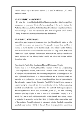 70
vehicles with the help of this service in India. As of April 2022 there are 1,252 outlets
across 942 cities.
2.5.10 N2N FLEET MANAGEMENT
N2N is the short form of End to End Fleet Management and provides lease and fleet
management to corporates. Clients who have signed up of this service include Gas
Authorityof India Ltd, DuPont, Reckitt Benckiser, Doordarshan, Singer India, National
Stock Exchange of India and Transworld. This fleet management service include
Leasing, Maintenance, Convenience services and Remarketing.
2.5.11 MARUTI ACCESSORIES
Many of the auto component companies, other than Maruti Suzuki, started to offer
compatible components and accessories. This caused a serious threat and loss of
revenue to Maruti Suzuki. Maruti Suzuki started a new initiative under the brand
name Maruti Genuine Accessories to offer accessories like alloy wheels, body cover,
carpets, door visors, fog lamps, stereo systems, seat covers and other car care products.
These products are sold through dealer outlets and authorized service stations
throughout India.
Report on the Audit of the Standalone Financial Statements Opinion
Balance Sheet as on 31 March, 2022, and the Statement of Profit and Loss (including
Other Comprehensive Income), the Cash Flow Statement and the Statement of Changes
in Equity for the year then ended, and a summary of significant accounting policies and
other explanatory information. In its opinion and to the best of their information and
according to the explanations given, the aforesaid standalone financial statements give
the information required by the Companies Act, 2013 (“the Act”) in the manner so
required and give a true and fair view in conformity with the [Indian Accounting
Standards prescribed under section 133 of the Act read with the Companies (Indian
Accounting Standards) Rules, 2015, as amended, (“Ind AS”) and other accounting
principles generally accepted in India, of the state of affairs of the Company as at 31
March, 2022, and its profit total comprehensive income, its cash flows and the changes
in equity for the year ended on that date. Basis for Opinion it has conducted the audit
of the standalone financial statements in accordance with the Standards on Auditing
specified under section 143(10) of the Act (SAs). Its responsibilities under those
 