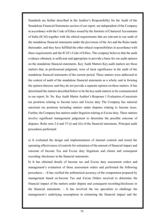 71
Standards are further described in the Auditor’s Responsibility for the Audit of the
Standalone Financial Statements section of our report. are independent of the Company
in accordance with the Code of Ethics issued by the Institute of Chartered Accountants
of India (ICAI) together with the ethical requirements that are relevant to our audit of
the standalone financial statements under the provisions of the Act and the Rules made
thereunder, and they have fulfilled the other ethical responsibilities in accordance with
these requirements and the ICAI’s Code of Ethics. The company believes that the audit
evidence obtained, is sufficient and appropriate to provide a basis for our audit opinion
on the standalone financial statements. Key Audit Matters Key audit matters are those
matters that, in professional judgment, were of most significance in the audit of the
standalone financial statements of the current period. These matters were addressed in
the context of audit of the standalone financial statements as a whole, and in forming
the opinion thereon, and they do not provide a separate opinion on these matters. It has
determined the matters described below to be the key audit matters to be communicated
in our report. Sr. No. Key Audit Matter Auditor’s Response 1 Evaluation of uncertain
tax positions relating to Income taxes and Excise duty The Company has material
uncertain tax positions including matters under disputes relating to Income taxes.
Further, the Company has matters under litigation relating to Excise duty. These matters
involve significant management judgement to determine the possible outcome of
disputes. Refer note 2.4 and 37 (i) and (iii) of the financial statements. Principal audit
procedures performed:
a) It evaluated the design and implementation of internal controls and tested the
operating effectiveness of controls for estimation of the amount of financial impact and
outcome of Income Tax and Excise duty litigations and claims and consequent
recording /disclosure in the financial statements.
b) It has obtained details of Income tax and Excise duty assessment orders and
management’s evaluation of those assessment orders and performed the following
procedures : - It has verified the arithmetical accuracy of the computation prepared by
management based on Income Tax and Excise Orders received to determine the
financial impact of the matters under dispute and consequent recording/disclosure in
the financial statements. – It has involved the tax specialists to challenge the
management’s underlying assumptions in estimating the financial impact and the
 