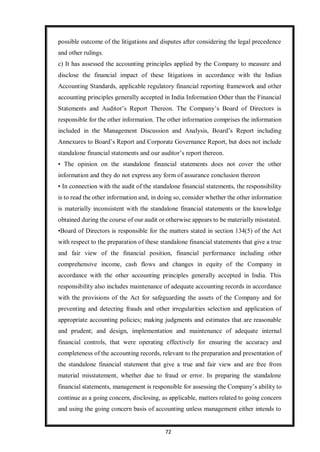 72
possible outcome of the litigations and disputes after considering the legal precedence
and other rulings.
c) It has assessed the accounting principles applied by the Company to measure and
disclose the financial impact of these litigations in accordance with the Indian
Accounting Standards, applicable regulatory financial reporting framework and other
accounting principles generally accepted in India Information Other than the Financial
Statements and Auditor’s Report Thereon. The Company’s Board of Directors is
responsible for the other information. The other information comprises the information
included in the Management Discussion and Analysis, Board’s Report including
Annexures to Board’s Report and Corporate Governance Report, but does not include
standalone financial statements and our auditor’s report thereon.
• The opinion on the standalone financial statements does not cover the other
information and they do not express any form of assurance conclusion thereon
• In connection with the audit of the standalone financial statements, the responsibility
is to read the other information and, in doing so, consider whether the other information
is materially inconsistent with the standalone financial statements or the knowledge
obtained during the course of our audit or otherwise appears to be materially misstated.
•Board of Directors is responsible for the matters stated in section 134(5) of the Act
with respect to the preparation of these standalone financial statements that give a true
and fair view of the financial position, financial performance including other
comprehensive income, cash flows and changes in equity of the Company in
accordance with the other accounting principles generally accepted in India. This
responsibility also includes maintenance of adequate accounting records in accordance
with the provisions of the Act for safeguarding the assets of the Company and for
preventing and detecting frauds and other irregularities selection and application of
appropriate accounting policies; making judgments and estimates that are reasonable
and prudent; and design, implementation and maintenance of adequate internal
financial controls, that were operating effectively for ensuring the accuracy and
completeness of the accounting records, relevant to the preparation and presentation of
the standalone financial statement that give a true and fair view and are free from
material misstatement, whether due to fraud or error. In preparing the standalone
financial statements, management is responsible for assessing the Company’s ability to
continue as a going concern, disclosing, as applicable, matters related to going concern
and using the going concern basis of accounting unless management either intends to
 