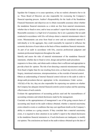 73
liquidate the Company or to cease operations, or has no realistic alternative but to do
so. Those Board of Directors are also responsible for overseeing the Company’s
financial reporting process. Auditor’s Responsibility for the Audit of the Standalone
Financial Statements and objectives are to obtain reasonable assurance about whether
the standalone financial statements as a whole are free from material misstatement,
whether due to fraud or error, and to issue an auditor’s report that includes its opinion.
Reasonable assurance is a high level of assurance, but is not a guarantee that an audit
conducted in accordance with SAs will always detect a material misstatement when it
exists. Misstatements can arise from fraud or error and are considered material if,
individually or in the aggregate, they could reasonably be expected to influence the
economic decisions of users taken on the basis of these standalone financial statements.
As part of an audit in accordance with SAs, exercise professional judgment and
maintain professional skepticism throughout the audit.
Identify and assess the risks of material misstatement of the standalone financial
statements, whether due to fraud or error, design and perform audit procedures
responsive to those risks, and obtain audit evidence that is sufficient and appropriate to
provide a basis for opinion. The risk of not detecting a material misstatement resulting
from fraud is higher than for one resulting from error, as fraud may involve collusion,
forgery, intentional omissions, misrepresentations, or the override of internal control.
Obtain an understanding of internal financial control relevant to the audit in order to
design audit procedures that are appropriate in the circumstances. Under section
143(3)(i) of the Act, they are also responsible for expressing our opinion on whether
the Company has adequate internal financial controls system in place and the operating
effectiveness of such controls.
Evaluate the appropriateness of accounting policies used and the reasonableness of
accounting estimates and related disclosures made by the management.
Conclude on the appropriateness of management’s use of the going concern basis of
accounting and, based on the audit evidence obtained, whether a material uncertainty
exists related to events or conditions that may cast significant doubt on the Company’s
ability to continue as a going concern. If they conclude that a material uncertainty
exists, it is required to draw attention in our auditor’s report to the related disclosures
in the standalone financial statements or, if such disclosures are inadequate, to modify
our opinion. The conclusions are based on the audit evidence obtained up to the date of
 
