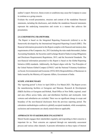 74
auditor’s report. However, future events or conditions may cause the Company to cease
to continue as a going concern.
Evaluate the overall presentation, structure and content of the standalone financial
statements, including the disclosures, and whether the standalone financial statements
represent the underlying transactions and events in a manner that achieves fair
presentation.
2.5.12 REPORTING FRAMEWORK
The Report is based on the Integrated Reporting Framework (referred to as the
framework) developed by the International Integrated Reporting Council (IIRC). The
financial information presented in this Report complies with financial and statutorydata
requirements of the Companies Act, 2013 (including the rules made thereunder), Indian
Accounting Standards, the Securities and Exchange Board of India (Listing Obligations
and Disclosure Requirements) Regulations, 2015, and the Secretarial Standards. The
non-financial information presented in this Report is based on the Global Reporting
Initiative (GRI) standards. Additionally, the Report aligns with the ‘Ten Principles of
the United Nations Global Compact (UNGC)’ and the National Voluntary Guidelines
on Social, Environmental and Economic (NVG-SEE) Responsibilities of Businesses in
India issued by the Ministry of Corporate Affairs, Government of India.
SCOPE AND BOUNDARY
The ‘reporting period’ is from 1st April 2020 to 31st March 2021. The Report covers
the manufacturing facilities at Gurugram and Manesar, Research & Development
(R&D) facilities at Gurugram and Rohtak, Head Office at New Delhi, regional, zonal
and area offices across India, sales and distribution facilities and stockyards. Joint
ventures and subsidiaries are excluded. There was no significant change in scope and
boundary of the non-financial disclosures from the previous reporting period. The
calculation methodologies conform to globally accepted standards, while assumptions,
exclusions and restatements are clearly stated wherever applicable.
APPROACH TO STAKEHOLDER ENGAGEMENT
Maruti Suzuki engages their stakeholders regularly and responding to their concerns is
important for us. Their concerns are captured through our materiality assessment
process and various other channels. It presents information on these topics of interest
 