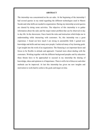 ABSTRACT
The internship was concentrated on the car sales. At the beginning of the internship l
had several queries in my mind regarding the different technologies used in Maruti
Suzuki and what skills are needed in organization. During my internship several queries
are cleared by doing some activities. The objective of this internship is to gather
information about the sales and the major-minor problem that can be observed in day
to day life. In the showroom, I have learnt the rules and instruction which helps me in
understanding while interacting with customers. So, this internship was a great
experience. I found out how much I am strong in automobile field. I gained new
knowledge and skills and met many new people. I achieved many of my learning goals.
I got insight into the work of an organization. The financing is an important factor and
forces to be flexible in attitude and approach. I learned more about dealing with the
customers. Working together with the different background peoples and by education
these threats have to be approached to succeed in my internship the sharing of
knowledge, ideas and opinions is of importance. There is still a lot of discover and other
methods can be improved. At last this internship has given me new insights and
motivation to work hard to achieve the goals and target on time.
 