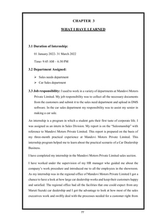 77
CHAPTER 3
WHAT I HAVE LEARNED
3.1 Duration of Internship:
01 January 2022- 31 March 2022
Time- 9:45 AM – 6:30 PM
3.2 Department Assigned:
 Sales needs department
 Car Sales department
3.3 Job responsibility: I used to work in a variety of departments at Mandovi Motors
Private Limited. My job responsibility was to collect all the necessary documents
from the customers and submit it to the sales need department and upload in DMS
software. In the car sales department my responsibility was to assist my senior in
making a car sale.
An internship is a program in which a student gets their first taste of corporate life. I
was assigned as an intern in Sales Division. My report is on the “Salesmanship” with
reference to Mandovi Motors Private Limited. This report is prepared on the basis of
my three-month practical experience at Mandovi Motors Private Limited. This
internship program helped me to learn about the practical scenario of a Car Dealership
Business.
I have completed my internship in the Mandovi Motors Private Limited sales section.
I have worked under the supervision of my HR manager who guided me about the
company’s work procedure and introduced me to all the employees in the showroom.
As my internship was in the regional office of Mandovi Motors Private Limited I got a
chance to have a look at how large car dealership works and keep their customers happy
and satisfied. The regional office had all the facilities that one could expect from any
Maruti Suzuki car dealership and I got the advantage to look at how most of the sales
executives work and swiftly deal with the processes needed for a customer right from
 