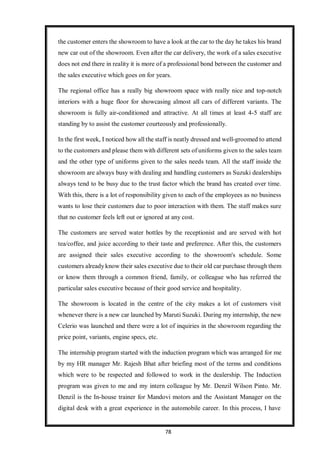 78
the customer enters the showroom to have a look at the car to the day he takes his brand
new car out of the showroom. Even after the car delivery, the work of a sales executive
does not end there in reality it is more of a professional bond between the customer and
the sales executive which goes on for years.
The regional office has a really big showroom space with really nice and top-notch
interiors with a huge floor for showcasing almost all cars of different variants. The
showroom is fully air-conditioned and attractive. At all times at least 4-5 staff are
standing by to assist the customer courteously and professionally.
In the first week, I noticed how all the staff is neatly dressed and well-groomed to attend
to the customers and please them with different sets of uniforms given to the sales team
and the other type of uniforms given to the sales needs team. All the staff inside the
showroom are always busy with dealing and handling customers as Suzuki dealerships
always tend to be busy due to the trust factor which the brand has created over time.
With this, there is a lot of responsibility given to each of the employees as no business
wants to lose their customers due to poor interaction with them. The staff makes sure
that no customer feels left out or ignored at any cost.
The customers are served water bottles by the receptionist and are served with hot
tea/coffee, and juice according to their taste and preference. After this, the customers
are assigned their sales executive according to the showroom's schedule. Some
customers alreadyknow their sales executive due to their old car purchase through them
or know them through a common friend, family, or colleague who has referred the
particular sales executive because of their good service and hospitality.
The showroom is located in the centre of the city makes a lot of customers visit
whenever there is a new car launched by Maruti Suzuki. During my internship, the new
Celerio was launched and there were a lot of inquiries in the showroom regarding the
price point, variants, engine specs, etc.
The internship program started with the induction program which was arranged for me
by my HR manager Mr. Rajesh Bhat after briefing most of the terms and conditions
which were to be respected and followed to work in the dealership. The Induction
program was given to me and my intern colleague by Mr. Denzil Wilson Pinto. Mr.
Denzil is the In-house trainer for Mandovi motors and the Assistant Manager on the
digital desk with a great experience in the automobile career. In this process, I have
 
