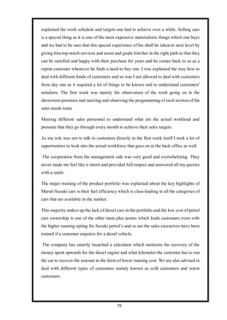 79
explained the work schedule and targets one had to achieve over a while. Selling cars
is a special thing as it is one of the most expensive materialistic things which one buys
and we had to be sure that this special experience of his shall be taken to next level by
giving him top-notch services and assist and guide himher in the right path so that they
can be satisfied and happy with their purchase for years and he comes back to us as a
repeat customer whenever he finds a need to buy one. I was explained the way how to
deal with different kinds of customers and so was I not allowed to deal with customers
from day one as it required a lot of things to be known and to understand customers'
mindsets. The first week was mainly the observation of the work going on in the
showroom premises and meeting and observing the programming of each section of the
sales needs team.
Meeting different sales personnel to understand what are the actual workload and
pressure that they go through every month to achieve their sales targets.
As my role was not to talk to customers directly in the first week itself I took a lot of
opportunities to look into the actual workforce that goes on in the back office as well.
The cooperation from the management side was very good and overwhelming. They
never made me feel like n intern and provided full respect and answered all my queries
with a smile.
The major training of the product portfolio was explained about the key highlights of
Maruti Suzuki cars is their fuel efficiency which is class-leading in all the categories of
cars that are available in the market.
This majority makes up the lack of diesel cars in the portfolio and the low cost of petrol
cars ownership is one of the other main plus points which leads customers even with
the higher running opting for Suzuki petrol’s and so are the sales executives have been
trained if a customer enquires for a diesel vehicle.
The company has smartly launched a calculator which mentions the recovery of the
money spent upwards for the diesel engine and what kilometer the customer has to run
the car to recover the amount in the form of lower running cost. We are also advised to
deal with different types of customers mainly known as cold customers and warm
customers.
 