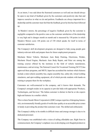 80
As an intern, I was said about the frustrated customers as well and one should always
be open to any kind of feedback given by the customers and positively take that and
improve ourselves in what we do and perform. Feedbacks are always important for a
dealership and the customer must feel that the feedback given by him has been followed
up.
In Mandovi motors, the percentage of negative feedback given by the customer is
negligible compared to the positive ones as the customer satisfaction of the dealership
is very high and it changes month on month and is measured by 150 points in which
Mandovi Motors score 148 points out of 150 which speaks for itself in terms of
customer satisfaction.
The Company's skill development programs are designed to help young people gain
industry-relevant skills and prepare them for future employment prospects.
Mechanic Motor Vehicle, Mechanic Auto Body Painting, Electrician, Welder,
Mechanic Diesel Engine, Mechanic Auto Body Repair, and Fitter are among the
training courses offered by the institutes in the field of vehicle manufacture,
maintenance, and servicing. The National Council for Vocational Training (NCVT) has
approved these programs, and METI, Japan has accredited the institute which features
include a mini-vehicle assembly line, engine assembly line, safety lab, virtual welding
simulators, and spot-welding equipment, all of which provide students with hands-on
training to prepare them for the workplace.
Customers are well-connected to the company, and it knows their demands. The
Company's strength resides in its capacity to provide India with appropriate 'Products,
Technologies, and Services.' The Indian customer is distinct in that he or she expects
high-end features in a smaller vehicle.
This is where Suzuki Motor Corporation's (SMC) unique expertise of designing feature-
rich, environmentally friendly goods of world-class quality at an accessible price comes
in handy in providing the product that customers want. The skilled and enthusiastic
The Company's ability to be nimble in difficult times and emerge stronger is due to its
dedicated personnel.
The Company was established with a vision of selling affordable cars. Right from its
commencement, the Company’s emphasis was on developing cost-finagled products to
 