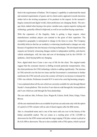 81
feed to the requirements of Indians. The Company’s capability to understand the stated
and unstated requirements of guests and its client-centric approach towards decisions
timber led to the inviting acceptance of its products in the request. In the moment’s
largely connected and digital world, client preferences are changing fleetly. The new-
age client, indeed when buying a low-price- member auto, expects superior styling and
technology, generally offered in high-end, as well as an excellent buying experience.
With the expansion of the frugality, India is getting a large request, where
manufacturers assiduity players can contend to the great of their capacities. The
competitive geography is anticipated to change in the times to come. The Company
forcefully believes that the car assiduity is witnessing transformative changes not only
because of regulation but also because of arising technologies. The developed machine
requests are formerly witnessing changes similar to independent mobility, and electric
vehicle technologies. still, the time and cost of developing Led by the COVID- 19
epidemic, client buying habits are changing.
Now, digital deals have Come a new way of life for the client. The original trends
suggest that the consumer interest is shifting towards particular transportation. Also,
the client preference for CNG technology vehicles is adding significantly. The increase
in CNG network over the last two times and the Government’s commitment to further
ameliorate the CNG network across the country will lead to an increase in demand for
CNG- run vehicles. Preference towards SUV is seen to be a next big booming category.
I was explained about all the cars which are currently available for sale through Maruti
Suzuki’s Arena platform. This involves 9 cars that are sold through the Arena platform
and 5 cars which are sold through the Nexa dealerships.
The cars sold are Alto, S-Presso, Eeco, Wagon R, Celerio, Swift, Dzire, Ertiga, Vitara
Brezza.
All the cars mentioned above are available for private use and come only with the option
of a petrol or CNG variants with no sale of diesel engines after the BS6 norms.
Alto is a household name and is one of the most sold cars ever in the history of the
Indian automobile market. The car comes at a starting price of Rs 3,25,000 ex
showroom for the STD variant and and the range topping VXI plus variant is priced at
Rs 4,41,500 ex showroom. The car is also available with a CNG option, which is priced
 