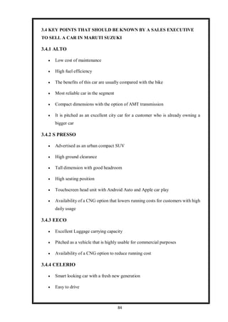 84
3.4 KEY POINTS THAT SHOULD BE KNOWN BY A SALES EXECUTIVE
TO SELL A CAR IN MARUTI SUZUKI
3.4.1 ALTO
 Low cost of maintenance
 High fuel efficiency
 The benefits of this car are usually compared with the bike
 Most reliable car in the segment
 Compact dimensions with the option of AMT transmission
 It is pitched as an excellent city car for a customer who is already owning a
bigger car
3.4.2 S PRESSO
 Advertised as an urban compact SUV
 High ground clearance
 Tall dimension with good headroom
 High seating position
 Touchscreen head unit with Android Auto and Apple car play
 Availability of a CNG option that lowers running costs for customers with high
daily usage
3.4.3 EECO
 Excellent Luggage carrying capacity
 Pitched as a vehicle that is highly usable for commercial purposes
 Availability of a CNG option to reduce running cost
3.4.4 CELERIO
 Smart looking car with a fresh new generation
 Easy to drive
 