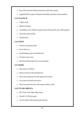 85
 One of the most fuel-efficient petrol cars sold in the country
 Upgraded K10C engine with better driveability and better cabin insulation
3.4.5 WAGON R
 Tallboy looks
 Spacious interiors
 Availability of two different engines both with the option of an AMT gearbox
 Good all-round visibility
 340-liter boot
3.4.6 SWIFT
 Attractive and sporty looks
 Fun to drive car
 Good handling and on-road behaviour
 Excellent resale value
 Most fuel-efficient petrol cars in the segment
3.4.7 DZIRE
 Boot space of 378litres
 Spacious interior with good legroom
 Well-tuned suspension for ride quality and comfort
 Airy cabin with dual-tone interior
 Most successful and most sold compact sedans to date
3.4.8 VITARA BREZZA
 SUV looks with a high riding stance
 Smooth 1.5L Petrol engine
 16-inch wheels with good ground clearance
 