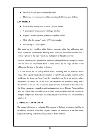 86
 Excellent storage space with dual glovebox
 The torque converter gearbox offers smooth and effortless gear shifting
3.4.9 ERTIGA
 3-row seating arrangement to move 7 people at once
 A great option for customers with large families
 6-speed Torque Converter gearbox with paddle shifters
 Most value for money 7 seater MPV in the market
 Availability of a CNG option
This made me feel confident while facing a customer while they addressing their
needs, wants and requirements. The key points that were demoed to me made sure I
sell the right car in the right variant and fuel option to the right customer.
As there a lot of variants spread in the product portfolio and line up I was given enough
time to learn and understand those as there should be no scope of error while
addressing the same to the actual customers.
It is seen that all the car sold by Maruti Suzuki including both the Nexa and Arena
range offers a good variety of customization as well through a digital platform called
as I Create for Arena and Nexa Create for Nexa platforms. These are websites where
a customer can choose the car and select his variant and add accessories along with a
3D preview of the car. The accessories prices are also mentioned in the website but
the fitting charges are charged separately at dealership levels. The new Arena platform
also has a big screen embedded to the accessories department where one can choose
and pick and preview it and see if the particular part or accessory suits his car and take
a call on it.
3.5 MARUTI SUZUKI ARENA
The concept of Arena was explained. This was one of the huge step in ages that Maruti
Suzuki had innovated in the last 10 years towards the renovation of its showrooms
completely to bring uniformity among all of its dealer partners.
 