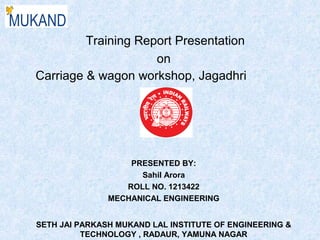 Training Report Presentation
on
Carriage & wagon workshop, Jagadhri
PRESENTED BY:
Sahil Arora
ROLL NO. 1213422
MECHANICAL ENGINEERING
SETH JAI PARKASH MUKAND LAL INSTITUTE OF ENGINEERING &
TECHNOLOGY , RADAUR, YAMUNA NAGAR
 