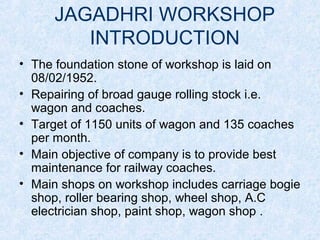 JAGADHRI WORKSHOP
INTRODUCTION
• The foundation stone of workshop is laid on
08/02/1952.
• Repairing of broad gauge rolling stock i.e.
wagon and coaches.
• Target of 1150 units of wagon and 135 coaches
per month.
• Main objective of company is to provide best
maintenance for railway coaches.
• Main shops on workshop includes carriage bogie
shop, roller bearing shop, wheel shop, A.C
electrician shop, paint shop, wagon shop .
 